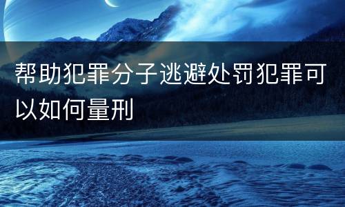 帮助犯罪分子逃避处罚犯罪可以如何量刑