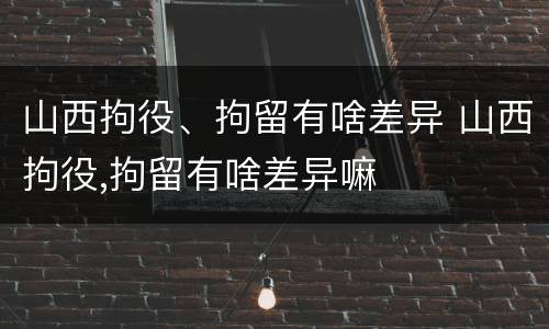 山西拘役、拘留有啥差异 山西拘役,拘留有啥差异嘛