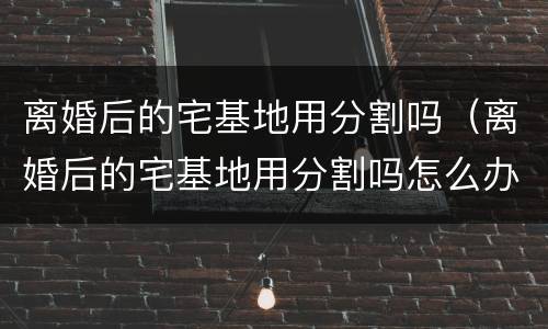 离婚后的宅基地用分割吗（离婚后的宅基地用分割吗怎么办）