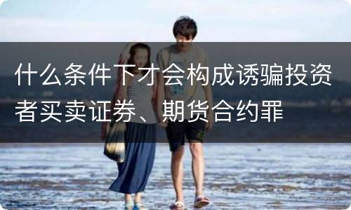 什么条件下才会构成诱骗投资者买卖证券、期货合约罪