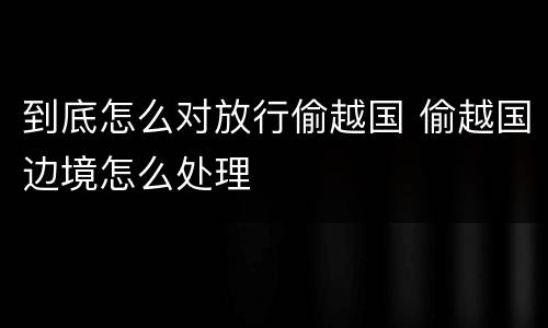 到底怎么对放行偷越国 偷越国边境怎么处理