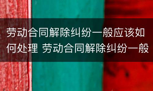 劳动合同解除纠纷一般应该如何处理 劳动合同解除纠纷一般应该如何处理呢