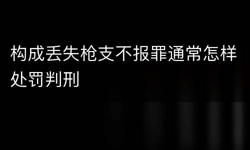 构成丢失枪支不报罪通常怎样处罚判刑