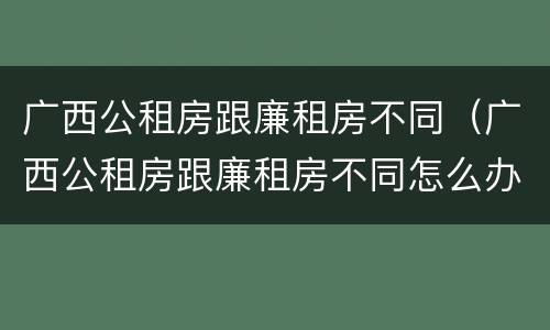 广西公租房跟廉租房不同（广西公租房跟廉租房不同怎么办）