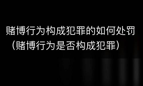 赌博行为构成犯罪的如何处罚（赌博行为是否构成犯罪）