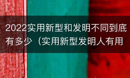 2022实用新型和发明不同到底有多少（实用新型发明人有用吗）