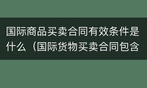 国际商品买卖合同有效条件是什么（国际货物买卖合同包含哪些条款）