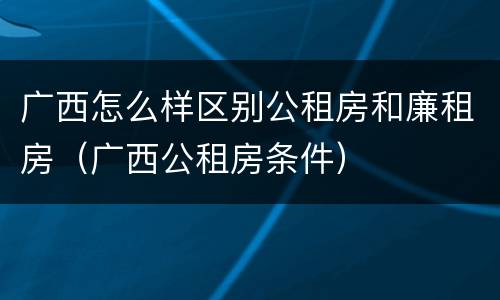 广西怎么样区别公租房和廉租房（广西公租房条件）