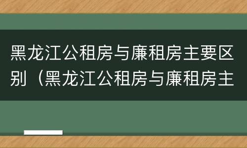 黑龙江公租房与廉租房主要区别（黑龙江公租房与廉租房主要区别在哪）