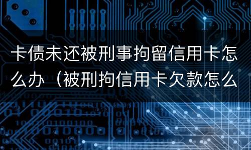 卡债未还被刑事拘留信用卡怎么办（被刑拘信用卡欠款怎么办）