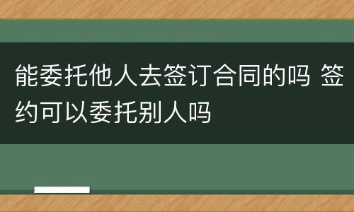 能委托他人去签订合同的吗 签约可以委托别人吗