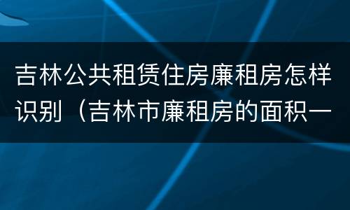 吉林公共租赁住房廉租房怎样识别（吉林市廉租房的面积一般多大）