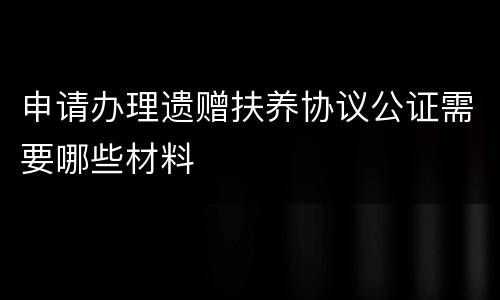 申请办理遗赠扶养协议公证需要哪些材料