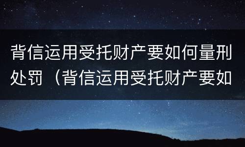 背信运用受托财产要如何量刑处罚（背信运用受托财产要如何量刑处罚）