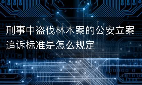 刑事中盗伐林木案的公安立案追诉标准是怎么规定
