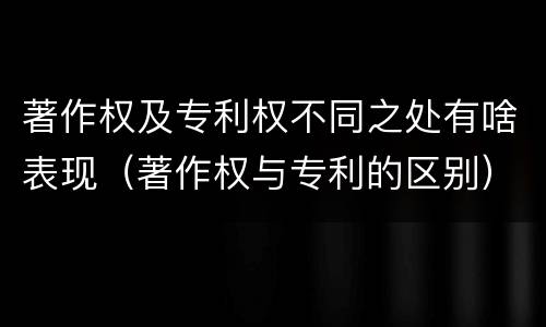 著作权及专利权不同之处有啥表现（著作权与专利的区别）