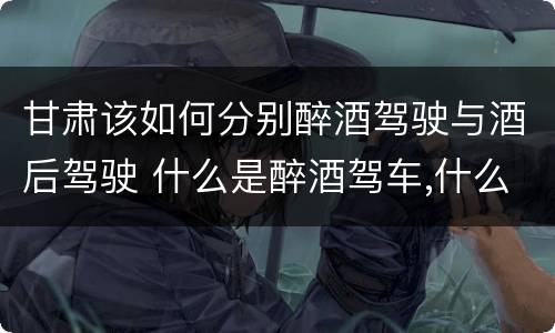 甘肃该如何分别醉酒驾驶与酒后驾驶 什么是醉酒驾车,什么是酒后驾车