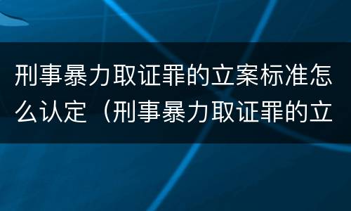刑事暴力取证罪的立案标准怎么认定（刑事暴力取证罪的立案标准怎么认定）