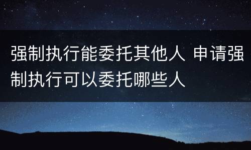 强制执行能委托其他人 申请强制执行可以委托哪些人