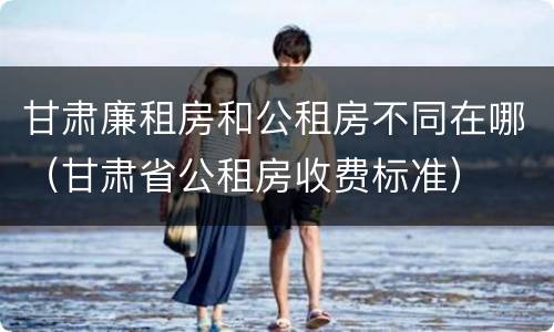 甘肃廉租房和公租房不同在哪（甘肃省公租房收费标准）