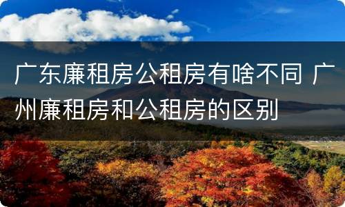 广东廉租房公租房有啥不同 广州廉租房和公租房的区别
