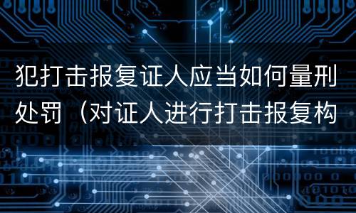 犯打击报复证人应当如何量刑处罚（对证人进行打击报复构成什么罪）
