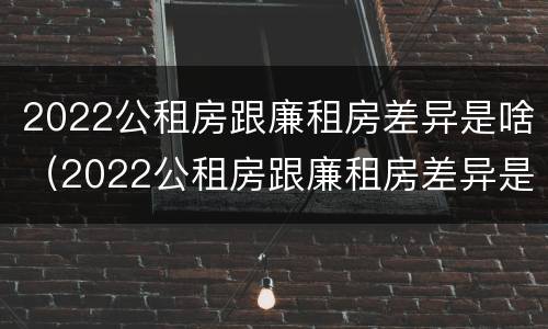 2022公租房跟廉租房差异是啥（2022公租房跟廉租房差异是啥呢）