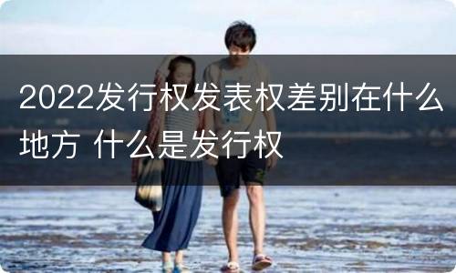 2022发行权发表权差别在什么地方 什么是发行权