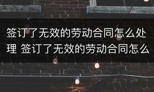 签订了无效的劳动合同怎么处理 签订了无效的劳动合同怎么处理呢