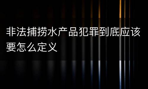 非法捕捞水产品犯罪到底应该要怎么定义