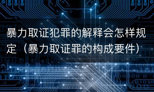 暴力取证犯罪的解释会怎样规定（暴力取证罪的构成要件）