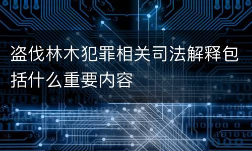 盗伐林木犯罪相关司法解释包括什么重要内容