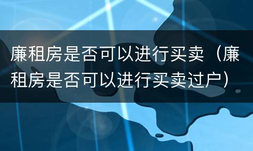 廉租房是否可以进行买卖（廉租房是否可以进行买卖过户）