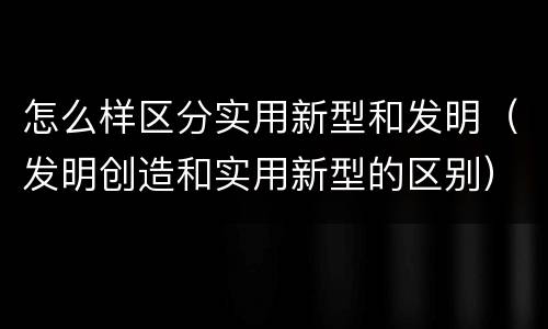 怎么样区分实用新型和发明（发明创造和实用新型的区别）