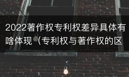 2022著作权专利权差异具体有啥体现（专利权与著作权的区别与联系）