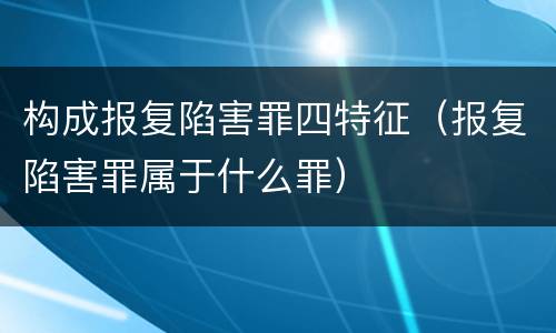 构成报复陷害罪四特征（报复陷害罪属于什么罪）