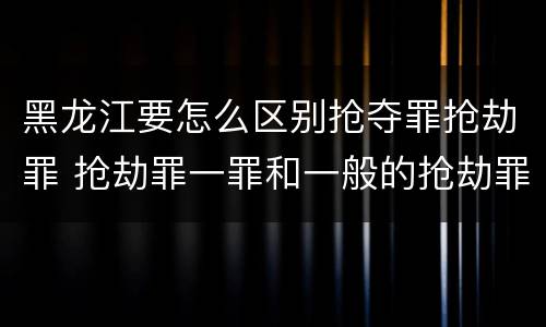 黑龙江要怎么区别抢夺罪抢劫罪 抢劫罪一罪和一般的抢劫罪