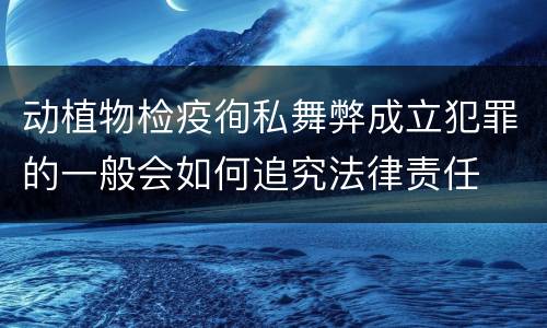 动植物检疫徇私舞弊成立犯罪的一般会如何追究法律责任
