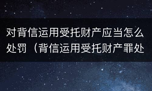 对背信运用受托财产应当怎么处罚（背信运用受托财产罪处罚）