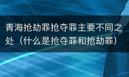 青海抢劫罪抢夺罪主要不同之处（什么是抢夺罪和抢劫罪）