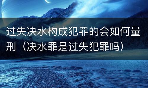过失决水构成犯罪的会如何量刑（决水罪是过失犯罪吗）