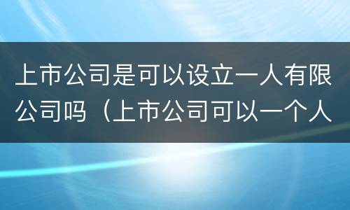上市公司是可以设立一人有限公司吗（上市公司可以一个人控股吗）