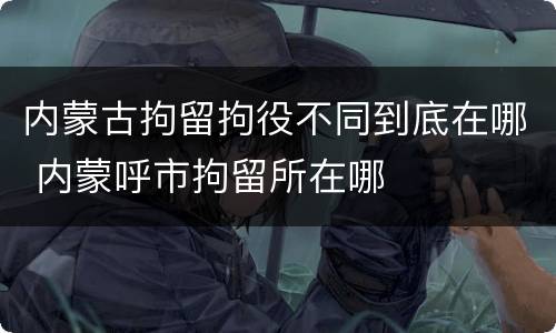 内蒙古拘留拘役不同到底在哪 内蒙呼市拘留所在哪