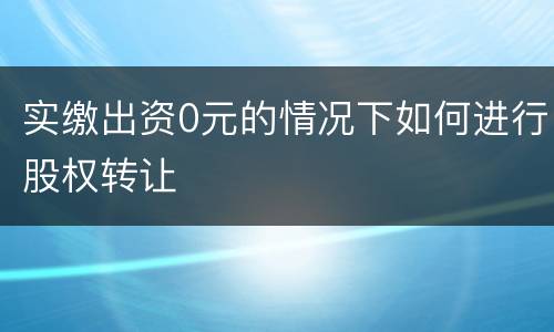 实缴出资0元的情况下如何进行股权转让