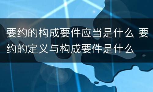 要约的构成要件应当是什么 要约的定义与构成要件是什么