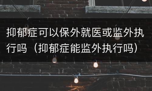 抑郁症可以保外就医或监外执行吗（抑郁症能监外执行吗）