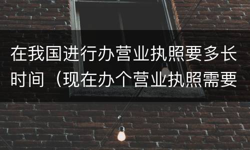 在我国进行办营业执照要多长时间（现在办个营业执照需要多长时间）