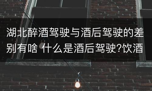 湖北醉酒驾驶与酒后驾驶的差别有啥 什么是酒后驾驶?饮酒驾驶与醉酒驾驶的区别是什么?