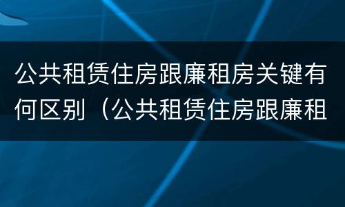 公共租赁住房跟廉租房关键有何区别（公共租赁住房跟廉租房关键有何区别呢）
