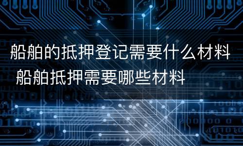 船舶的抵押登记需要什么材料 船舶抵押需要哪些材料